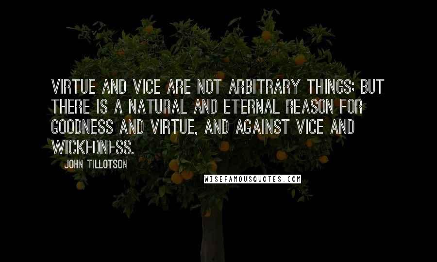 John Tillotson Quotes: Virtue and vice are not arbitrary things; but there is a natural and eternal reason for goodness and virtue, and against vice and wickedness.