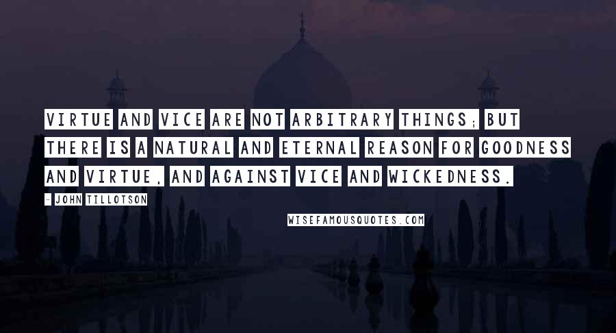 John Tillotson Quotes: Virtue and vice are not arbitrary things; but there is a natural and eternal reason for goodness and virtue, and against vice and wickedness.