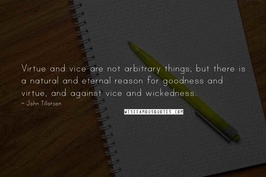 John Tillotson Quotes: Virtue and vice are not arbitrary things; but there is a natural and eternal reason for goodness and virtue, and against vice and wickedness.