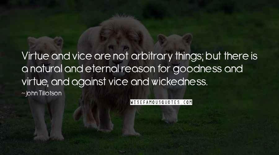 John Tillotson Quotes: Virtue and vice are not arbitrary things; but there is a natural and eternal reason for goodness and virtue, and against vice and wickedness.