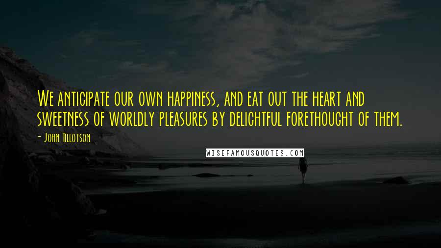 John Tillotson Quotes: We anticipate our own happiness, and eat out the heart and sweetness of worldly pleasures by delightful forethought of them.