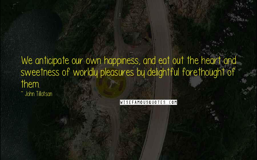 John Tillotson Quotes: We anticipate our own happiness, and eat out the heart and sweetness of worldly pleasures by delightful forethought of them.