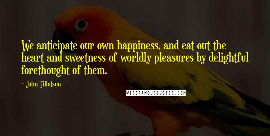 John Tillotson Quotes: We anticipate our own happiness, and eat out the heart and sweetness of worldly pleasures by delightful forethought of them.