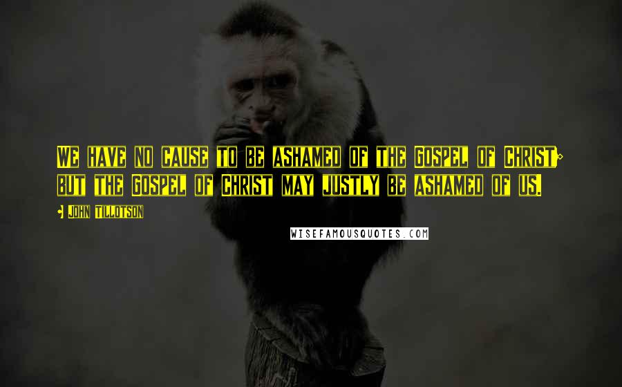 John Tillotson Quotes: We have no cause to be ashamed of the Gospel of Christ; but the Gospel of Christ may justly be ashamed of us.