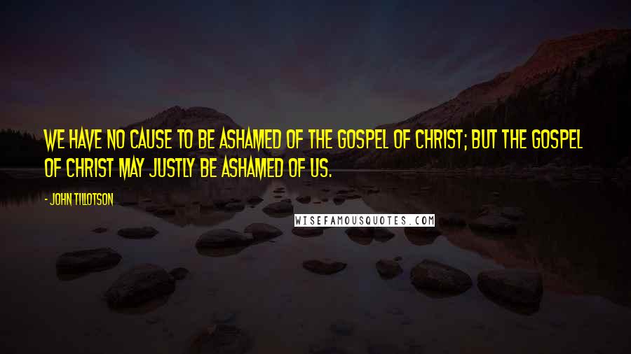 John Tillotson Quotes: We have no cause to be ashamed of the Gospel of Christ; but the Gospel of Christ may justly be ashamed of us.