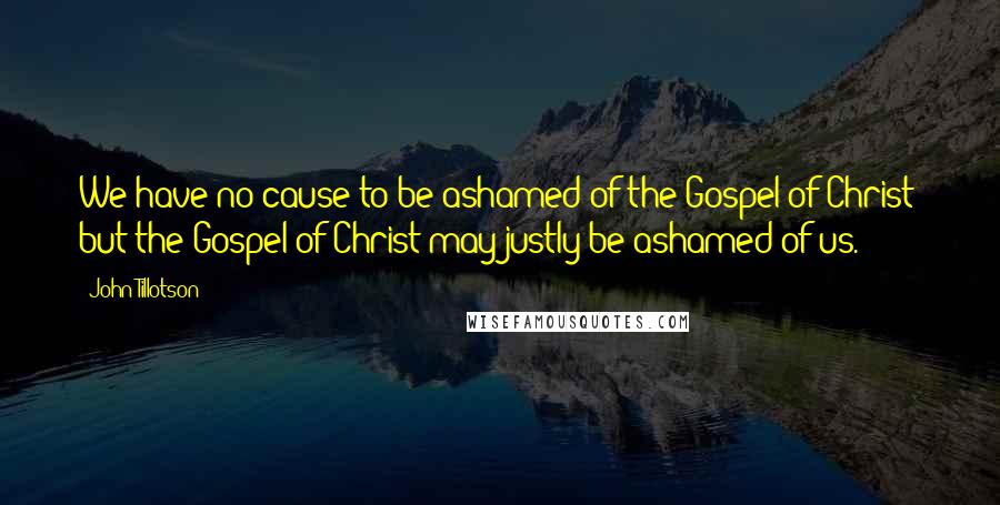 John Tillotson Quotes: We have no cause to be ashamed of the Gospel of Christ; but the Gospel of Christ may justly be ashamed of us.