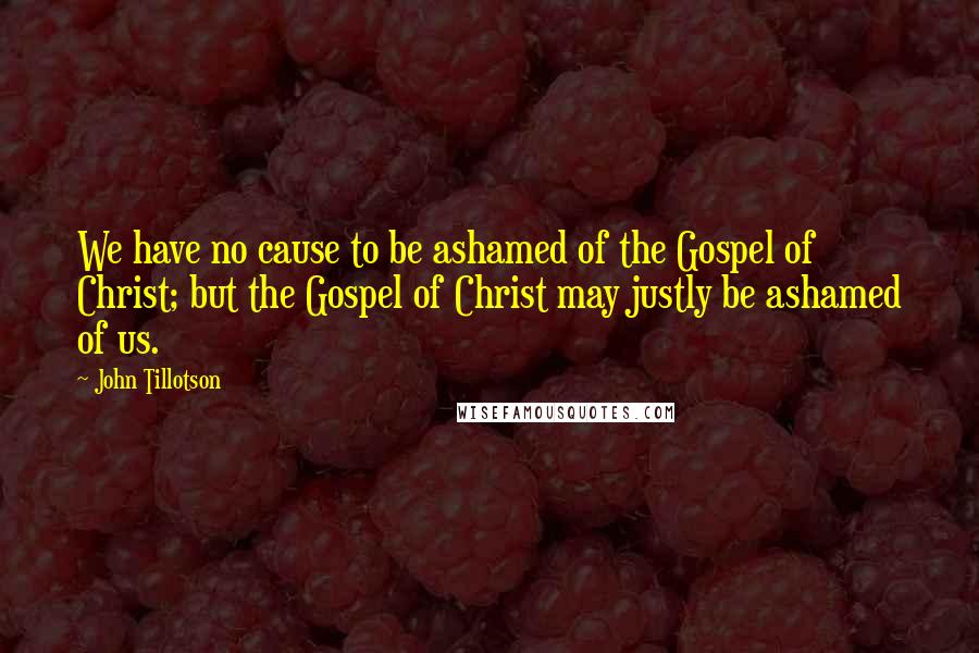 John Tillotson Quotes: We have no cause to be ashamed of the Gospel of Christ; but the Gospel of Christ may justly be ashamed of us.