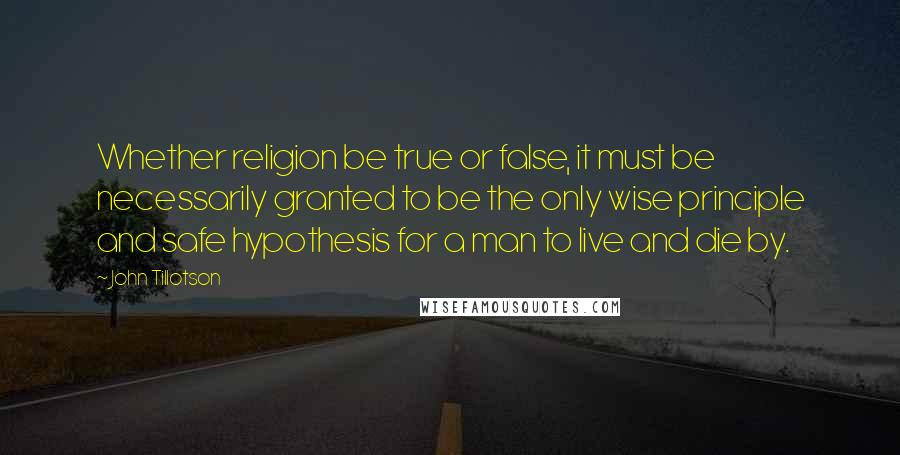 John Tillotson Quotes: Whether religion be true or false, it must be necessarily granted to be the only wise principle and safe hypothesis for a man to live and die by.