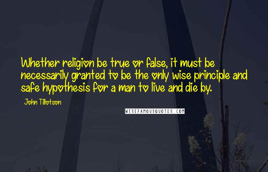 John Tillotson Quotes: Whether religion be true or false, it must be necessarily granted to be the only wise principle and safe hypothesis for a man to live and die by.