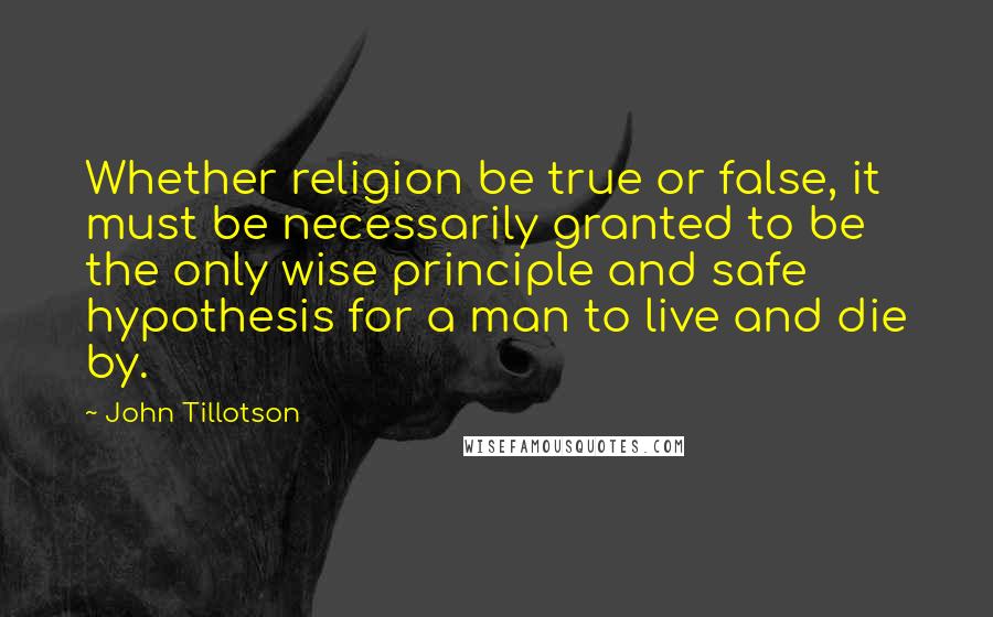 John Tillotson Quotes: Whether religion be true or false, it must be necessarily granted to be the only wise principle and safe hypothesis for a man to live and die by.