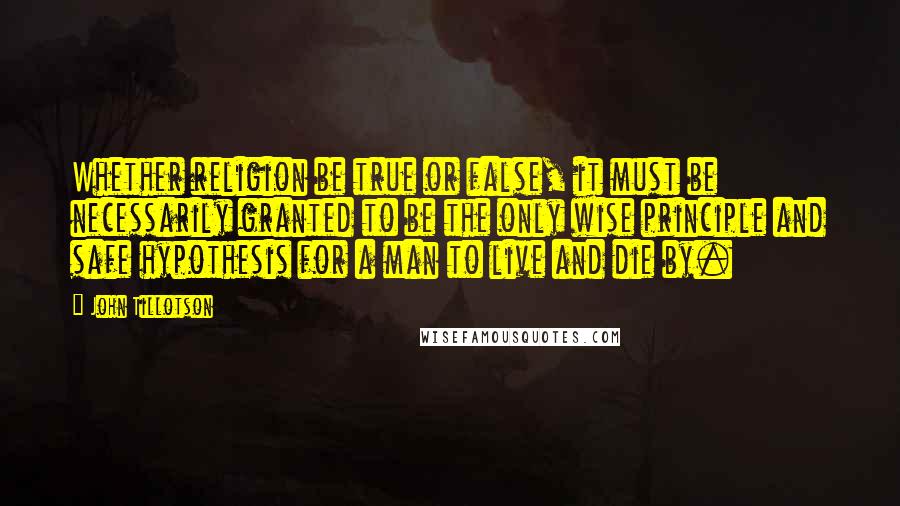 John Tillotson Quotes: Whether religion be true or false, it must be necessarily granted to be the only wise principle and safe hypothesis for a man to live and die by.