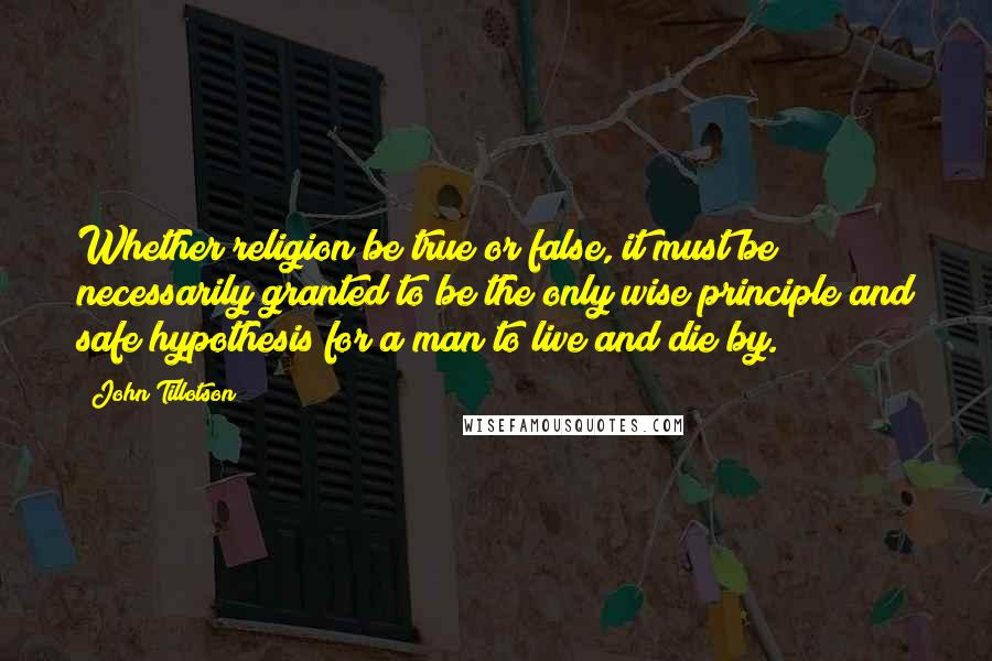 John Tillotson Quotes: Whether religion be true or false, it must be necessarily granted to be the only wise principle and safe hypothesis for a man to live and die by.