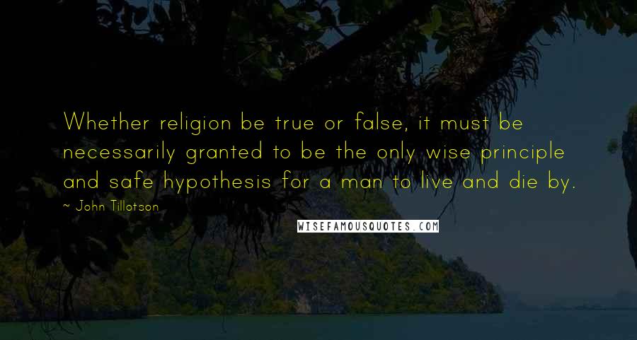 John Tillotson Quotes: Whether religion be true or false, it must be necessarily granted to be the only wise principle and safe hypothesis for a man to live and die by.