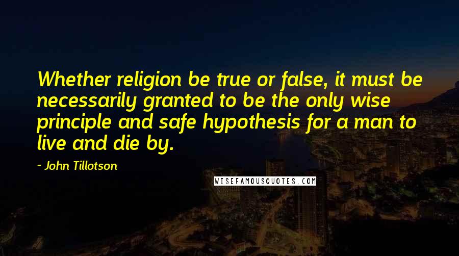 John Tillotson Quotes: Whether religion be true or false, it must be necessarily granted to be the only wise principle and safe hypothesis for a man to live and die by.