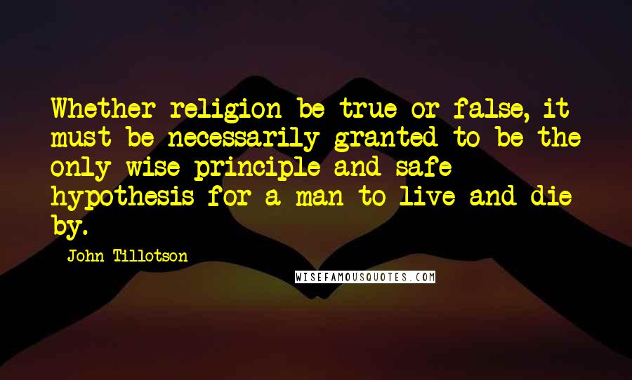 John Tillotson Quotes: Whether religion be true or false, it must be necessarily granted to be the only wise principle and safe hypothesis for a man to live and die by.