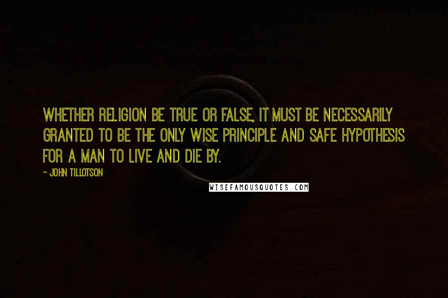 John Tillotson Quotes: Whether religion be true or false, it must be necessarily granted to be the only wise principle and safe hypothesis for a man to live and die by.