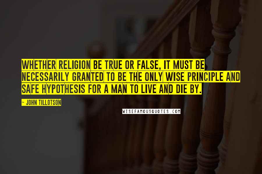 John Tillotson Quotes: Whether religion be true or false, it must be necessarily granted to be the only wise principle and safe hypothesis for a man to live and die by.