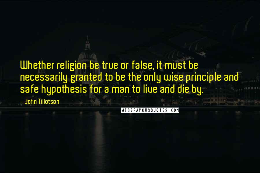 John Tillotson Quotes: Whether religion be true or false, it must be necessarily granted to be the only wise principle and safe hypothesis for a man to live and die by.