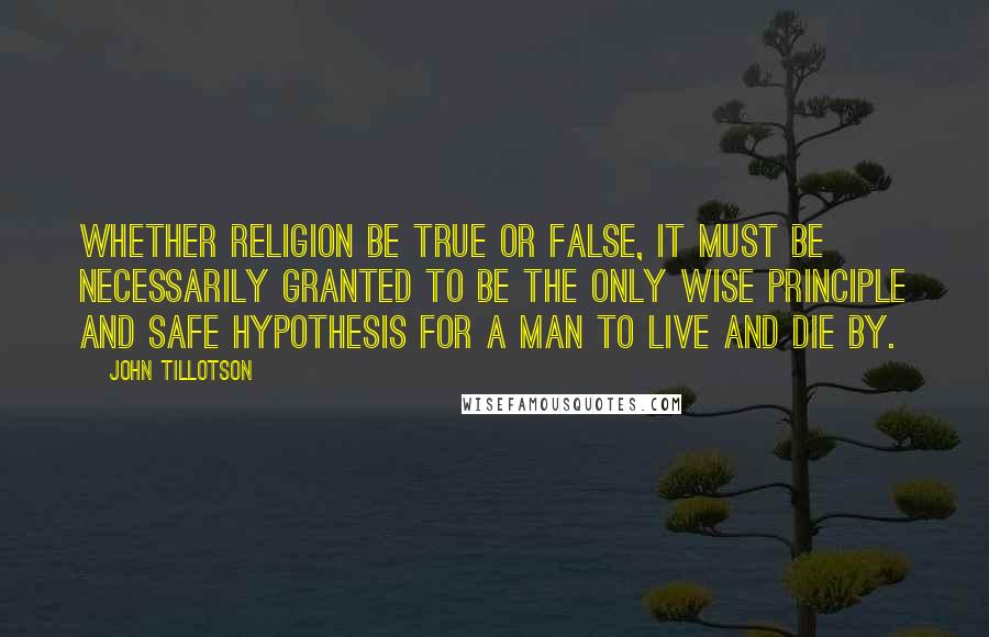 John Tillotson Quotes: Whether religion be true or false, it must be necessarily granted to be the only wise principle and safe hypothesis for a man to live and die by.