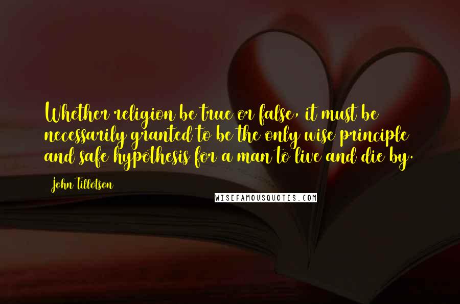 John Tillotson Quotes: Whether religion be true or false, it must be necessarily granted to be the only wise principle and safe hypothesis for a man to live and die by.