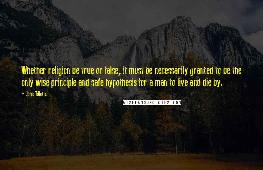 John Tillotson Quotes: Whether religion be true or false, it must be necessarily granted to be the only wise principle and safe hypothesis for a man to live and die by.