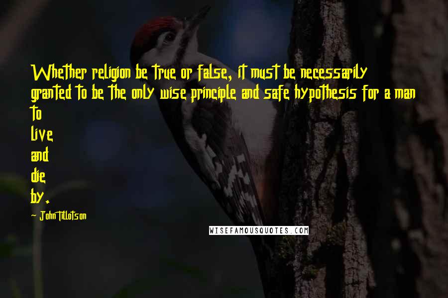 John Tillotson Quotes: Whether religion be true or false, it must be necessarily granted to be the only wise principle and safe hypothesis for a man to live and die by.