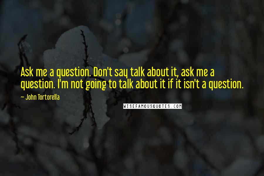 John Tortorella Quotes: Ask me a question. Don't say talk about it, ask me a question. I'm not going to talk about it if it isn't a question.