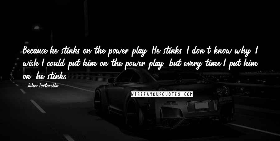 John Tortorella Quotes: Because he stinks on the power play. He stinks. I don't know why. I wish I could put him on the power play, but every time I put him on, he stinks.