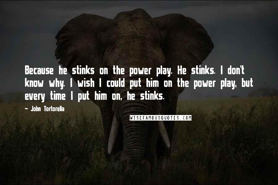 John Tortorella Quotes: Because he stinks on the power play. He stinks. I don't know why. I wish I could put him on the power play, but every time I put him on, he stinks.