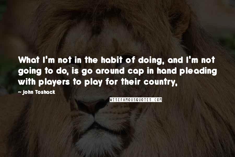 John Toshack Quotes: What I'm not in the habit of doing, and I'm not going to do, is go around cap in hand pleading with players to play for their country,