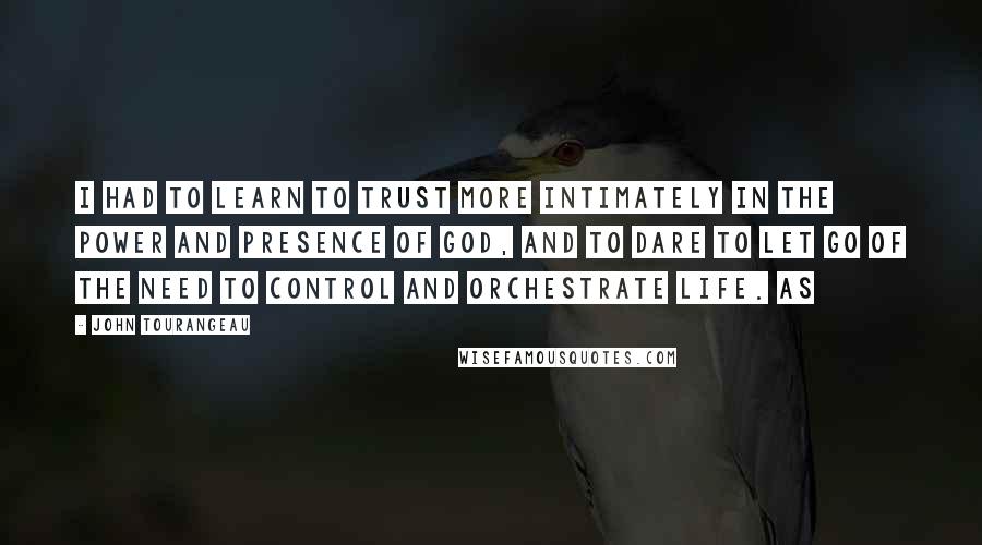 John Tourangeau Quotes: I had to learn to trust more intimately in the power and presence of God, and to dare to let go of the need to control and orchestrate life. As