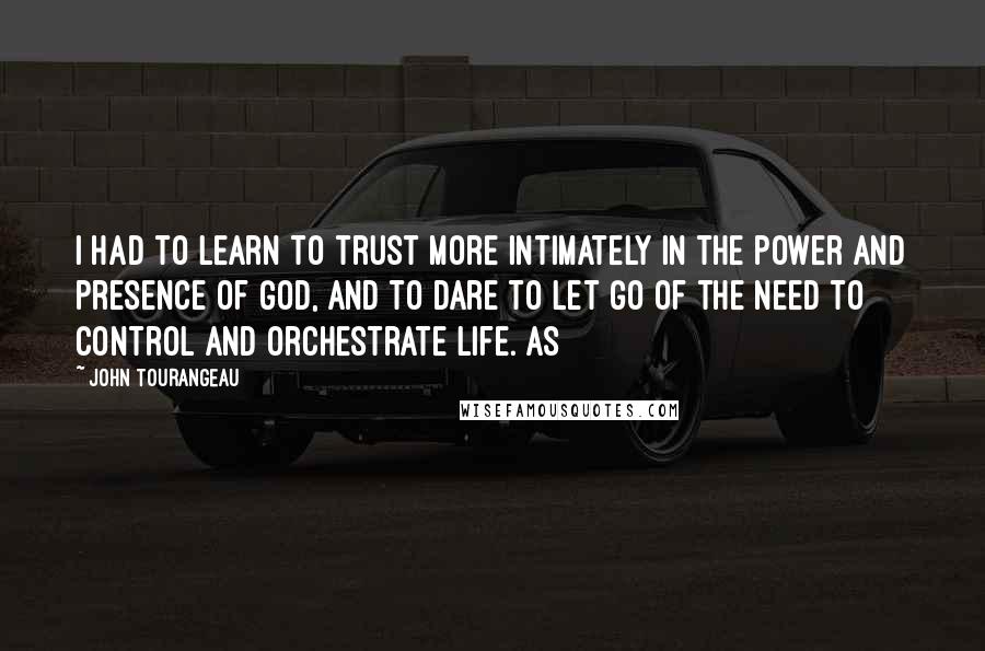 John Tourangeau Quotes: I had to learn to trust more intimately in the power and presence of God, and to dare to let go of the need to control and orchestrate life. As