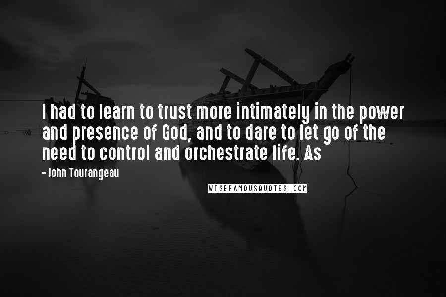 John Tourangeau Quotes: I had to learn to trust more intimately in the power and presence of God, and to dare to let go of the need to control and orchestrate life. As