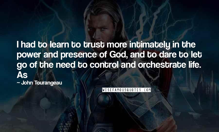 John Tourangeau Quotes: I had to learn to trust more intimately in the power and presence of God, and to dare to let go of the need to control and orchestrate life. As