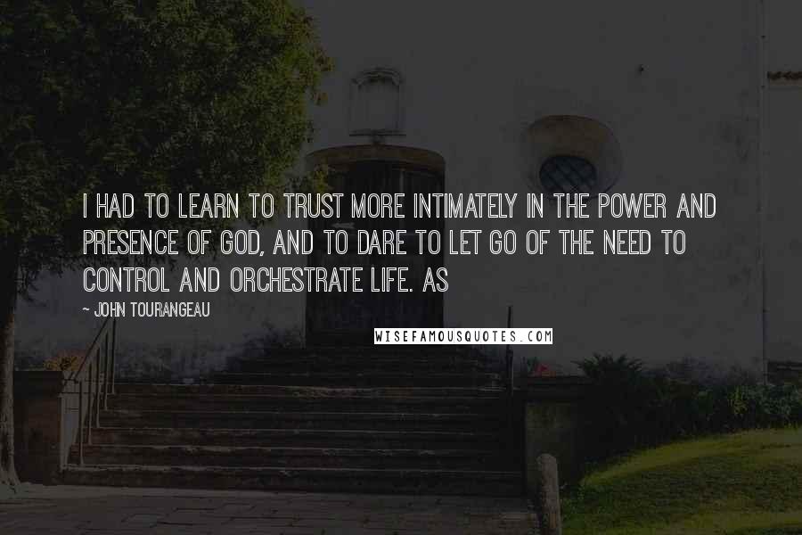 John Tourangeau Quotes: I had to learn to trust more intimately in the power and presence of God, and to dare to let go of the need to control and orchestrate life. As