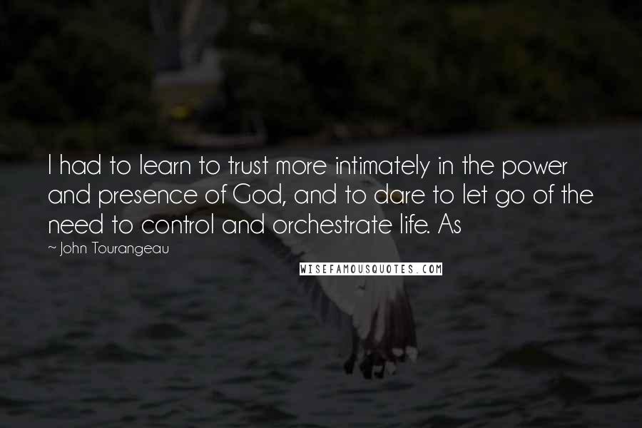 John Tourangeau Quotes: I had to learn to trust more intimately in the power and presence of God, and to dare to let go of the need to control and orchestrate life. As