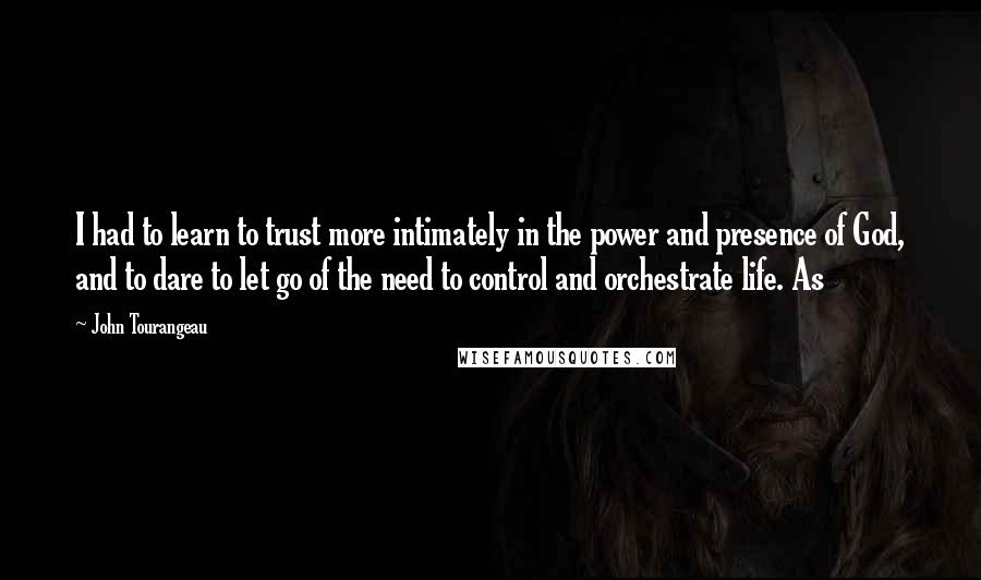 John Tourangeau Quotes: I had to learn to trust more intimately in the power and presence of God, and to dare to let go of the need to control and orchestrate life. As