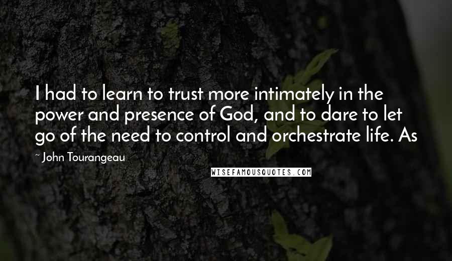 John Tourangeau Quotes: I had to learn to trust more intimately in the power and presence of God, and to dare to let go of the need to control and orchestrate life. As