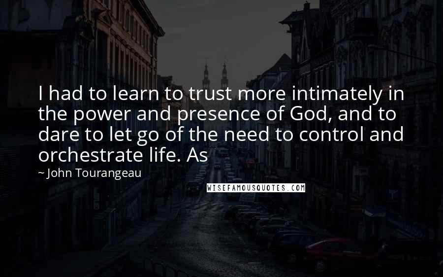 John Tourangeau Quotes: I had to learn to trust more intimately in the power and presence of God, and to dare to let go of the need to control and orchestrate life. As