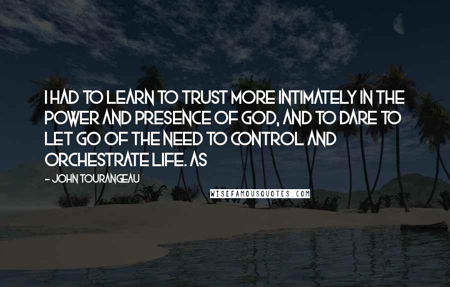 John Tourangeau Quotes: I had to learn to trust more intimately in the power and presence of God, and to dare to let go of the need to control and orchestrate life. As