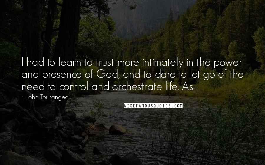 John Tourangeau Quotes: I had to learn to trust more intimately in the power and presence of God, and to dare to let go of the need to control and orchestrate life. As