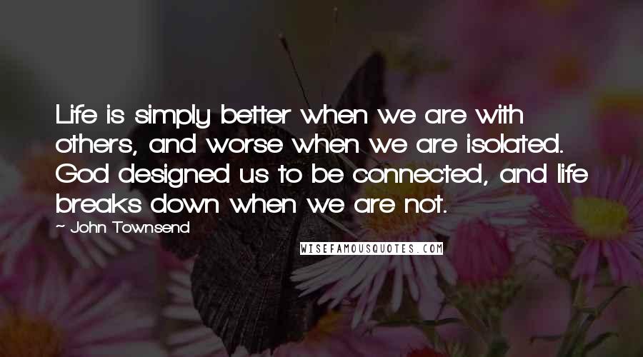 John Townsend Quotes: Life is simply better when we are with others, and worse when we are isolated. God designed us to be connected, and life breaks down when we are not.