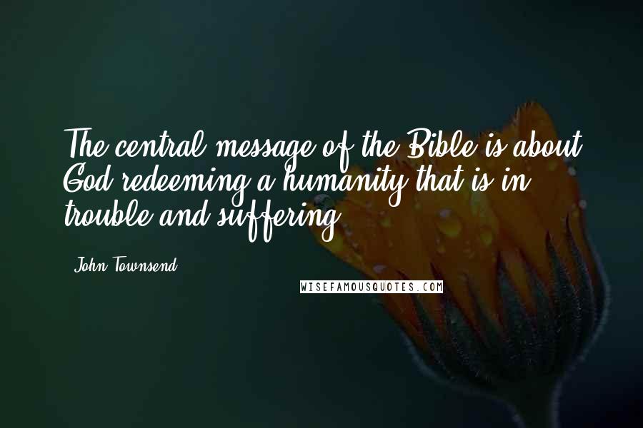 John Townsend Quotes: The central message of the Bible is about God redeeming a humanity that is in trouble and suffering.