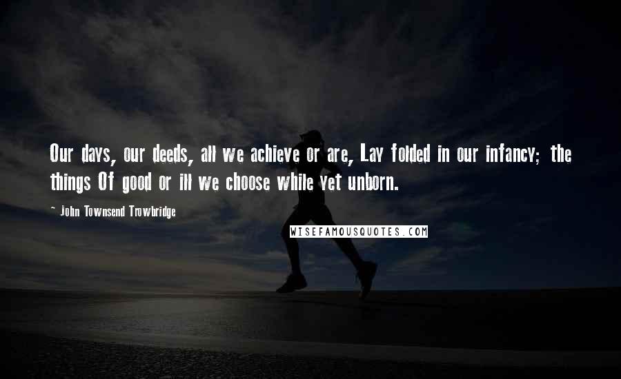 John Townsend Trowbridge Quotes: Our days, our deeds, all we achieve or are, Lay folded in our infancy; the things Of good or ill we choose while yet unborn.