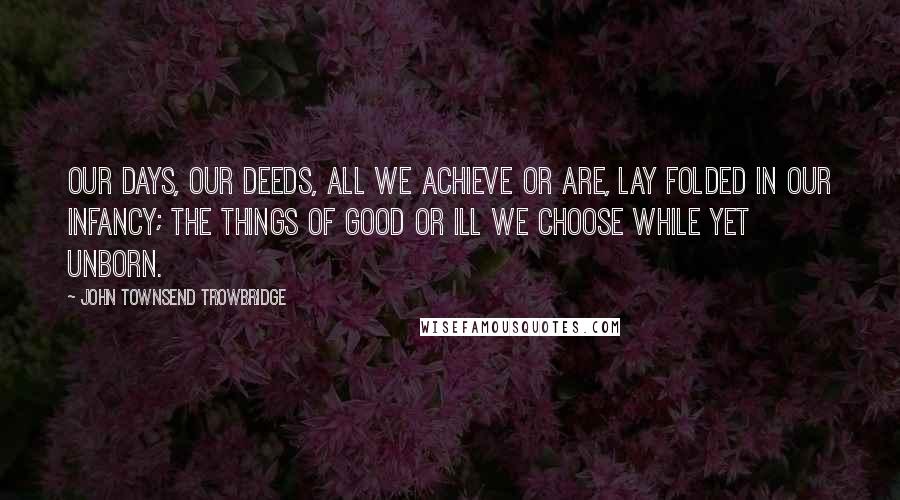 John Townsend Trowbridge Quotes: Our days, our deeds, all we achieve or are, Lay folded in our infancy; the things Of good or ill we choose while yet unborn.