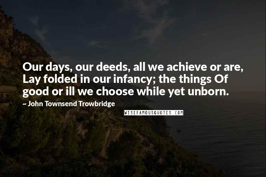 John Townsend Trowbridge Quotes: Our days, our deeds, all we achieve or are, Lay folded in our infancy; the things Of good or ill we choose while yet unborn.