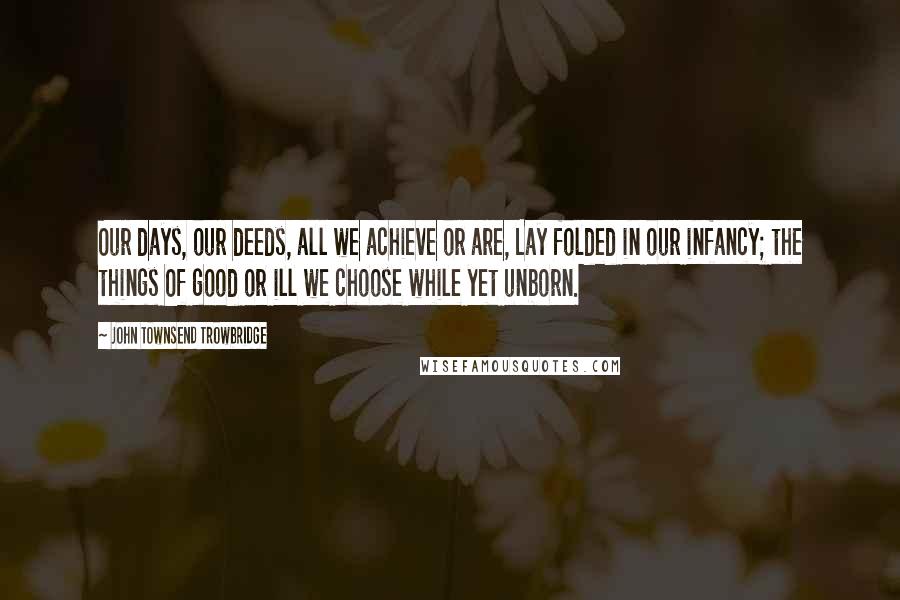 John Townsend Trowbridge Quotes: Our days, our deeds, all we achieve or are, Lay folded in our infancy; the things Of good or ill we choose while yet unborn.
