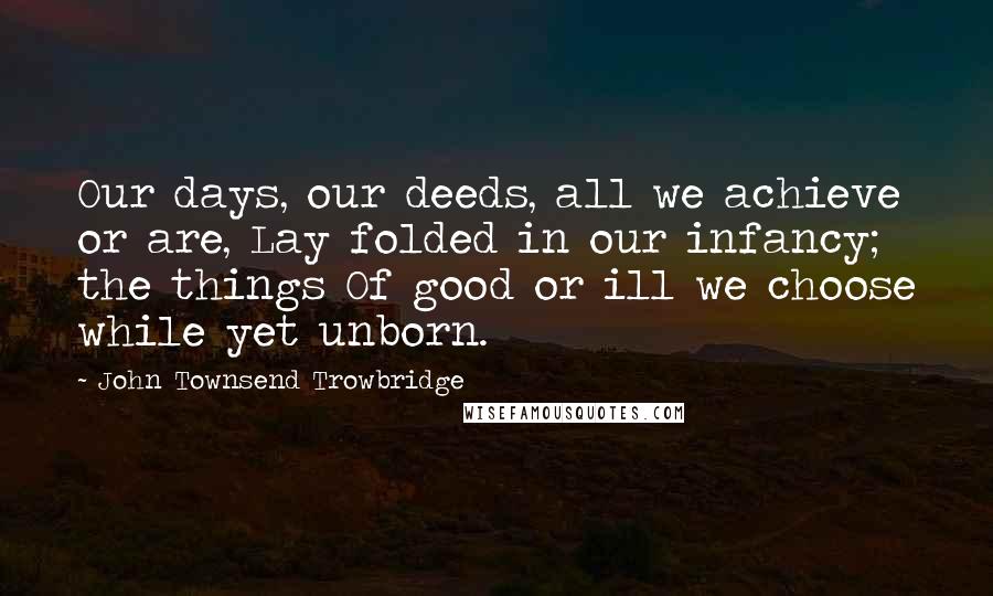John Townsend Trowbridge Quotes: Our days, our deeds, all we achieve or are, Lay folded in our infancy; the things Of good or ill we choose while yet unborn.