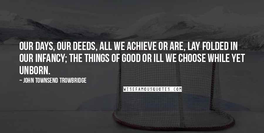 John Townsend Trowbridge Quotes: Our days, our deeds, all we achieve or are, Lay folded in our infancy; the things Of good or ill we choose while yet unborn.