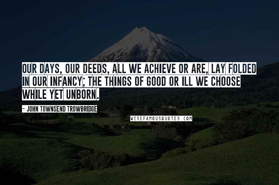 John Townsend Trowbridge Quotes: Our days, our deeds, all we achieve or are, Lay folded in our infancy; the things Of good or ill we choose while yet unborn.